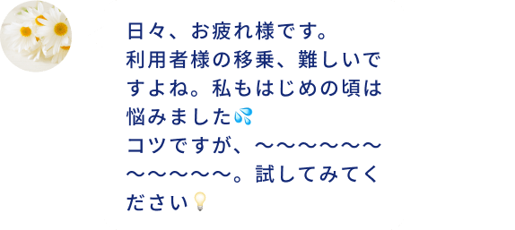 日々、お疲れ様です。 利用者様の移乗、難しいですよね。私もはじめの頃は悩みました💦 コツですが、~~~~~~~~~~~。試してみてください💡